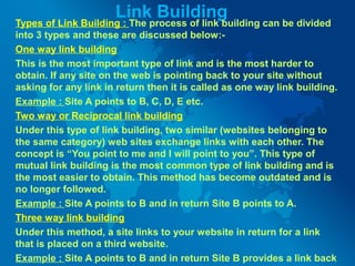 Link Building
Types of Link Building : The process of link building can be divided
into 3 types and these are discussed below:-
One way link building
This is the most important type of link and is the most harder to
obtain. If any site on the web is pointing back to your site without
asking for any link in return then it is called as one way link building.
Example : Site A points to B, C, D, E etc.
Two way or Reciprocal link building
Under this type of link building, two similar (websites belonging to
the same category) web sites exchange links with each other. The
concept is “You point to me and I will point to you”. This type of
mutual link building is the most common type of link building and is
the most easier to obtain. This method has become outdated and is
no longer followed.
Example : Site A points to B and in return Site B points to A.
Three way link building
Under this method, a site links to your website in return for a link
that is placed on a third website.
Example : Site A points to B and in return Site B provides a link back
 