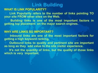 Link Building
WHAT IS LINK POPULARITY?
 Link Popularity refers to the number of links pointing TO
your site FROM other sites on the Web.
 Building links is one of the most important factors in
getting top placement on the major search engines.
WHY ARE LINKS SO IMPORTANT?
 Inbound links are one of the most important factors for
getting a high keyword ranking,
 Outbound links to quality and pertinent site are important
as long as they add value to the site visitor experience.
 It’s not the quantity of links, but the quality of those links
which is very important.
 