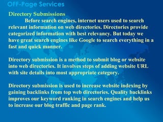 OFF-Page Services
Directory Submissions
Before search engines, internet users used to search
relevant information on web directories. Directories provide
categorized information with best relevancy. But today we
have great search engines like Google to search everything in a
fast and quick manner.
Directory submission is a method to submit blog or website
into web directories. It involves steps of adding website URL
with site details into most appropriate category.
Directory submission is used to increase website indexing by
gaining backlinks from top web directories. Quality backlinks
improves our keyword ranking in search engines and help us
to increase our blog traffic and page rank.
 