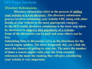 OFF-Page Services
Directory Submissions
Directory submission refers to the process of adding
your website to a web directory. The directory submission
process involves submitting your website URL along with other
details of your website to the most appropriate category.
In the SEO world, directory submission is the basic step taken
by marketers to improve link popularity of a website.
Some of the directories can be paid and some others can be
free.
Submitting links to directories serve as the directions for the
search engine spiders. The more frequently they see a link the
more the chances of getting to your site. The more the number
of times a search engine visits your site from external
references the more the ranking they will give, considering
your website is very important.
 