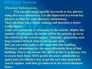 OFF-Page Services
Directory Submissions
You can also target specific keywords or key phrases
using directory submissions. Use the important keywords/key
phrases as titles for your directory submissions.
That will fetch you a better ranking and therefore a better
traffic figures
Links are considered as references to the website. Higher the
number of references, the better will be the priority given to
the website by the search engines. Naturally, generating such
huge number of back links is not an easy task.
But you can easily achieve the same with link building.
Directory submissions are the most affordable form of link
building. That is the reason why SEOs prefer it as an easy way
to create back links. SEOs prefer directory submission as
quick and cost effective way to get the new sites noticed by
search engines. And thus get indexed in the search database
faster.
 