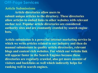 OFF-Page Services
Article Submissions
Article directories allow users to
submit unique articles to the directory. These directories
allow articles to embed links to other websites with relevant
anchor text. Popular article directories are considered
authority sites and are constantly crawled by search engine
bots.
Article submission is a powerful internet marketing service in
which we write articles related to our industry and then do
manual submissions in quality article directories, relevant
blogs and content rich websites. For which our website link
will appear faster in the Search Engines because these
directories are regularly crawled, also get more amount of
visitors and backlinks as well which indirectly helps for
ranking well in search engines.
 