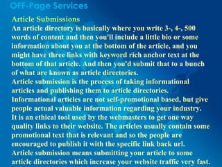 OFF-Page Services
Article Submissions
An article directory is basically where you write 3-, 4-, 500
words of content and then you'll include a little bio or some
information about you at the bottom of the article, and you
might have three links with keyword rich anchor text at the
bottom of that article. And then you'd submit that to a bunch
of what are known as article directories.
Article submission is the process of taking informational
articles and publishing them to article directories.
Informational articles are not self-promotional based, but give
people actual valuable information regarding your industry.
It is an ethical tool used by the webmasters to get one way
quality links to their website. The articles usually contain some
promotional text that is relevant and so the people are
encouraged to publish it with the specific link back url.
Article submission means submitting your article to some
article directories which increase your website traffic very fast.
 