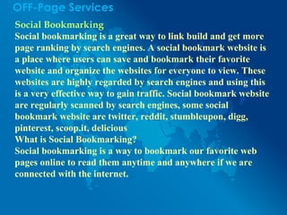 OFF-Page Services
Social Bookmarking
Social bookmarking is a great way to link build and get more
page ranking by search engines. A social bookmark website is
a place where users can save and bookmark their favorite
website and organize the websites for everyone to view. These
websites are highly regarded by search engines and using this
is a very effective way to gain traffic. Social bookmark website
are regularly scanned by search engines, some social
bookmark website are twitter, reddit, stumbleupon, digg,
pinterest, scoop.it, delicious
What is Social Bookmarking?
Social bookmarking is a way to bookmark our favorite web
pages online to read them anytime and anywhere if we are
connected with the internet.
 