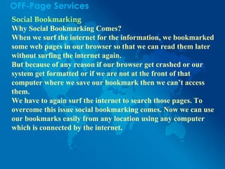 OFF-Page Services
Social Bookmarking
Why Social Bookmarking Comes?
When we surf the internet for the information, we bookmarked
some web pages in our browser so that we can read them later
without surfing the internet again.
But because of any reason if our browser get crashed or our
system get formatted or if we are not at the front of that
computer where we save our bookmark then we can’t access
them.
We have to again surf the internet to search those pages. To
overcome this issue social bookmarking comes. Now we can use
our bookmarks easily from any location using any computer
which is connected by the internet.
 