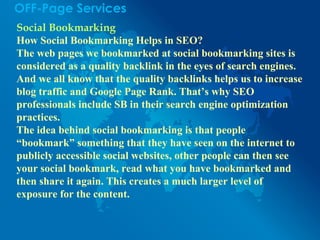 OFF-Page Services
Social Bookmarking
How Social Bookmarking Helps in SEO?
The web pages we bookmarked at social bookmarking sites is
considered as a quality backlink in the eyes of search engines.
And we all know that the quality backlinks helps us to increase
blog traffic and Google Page Rank. That’s why SEO
professionals include SB in their search engine optimization
practices.
The idea behind social bookmarking is that people
“bookmark” something that they have seen on the internet to
publicly accessible social websites, other people can then see
your social bookmark, read what you have bookmarked and
then share it again. This creates a much larger level of
exposure for the content.
 