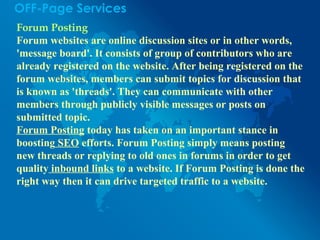 OFF-Page Services
Forum Posting
Forum websites are online discussion sites or in other words,
'message board'. It consists of group of contributors who are
already registered on the website. After being registered on the
forum websites, members can submit topics for discussion that
is known as 'threads'. They can communicate with other
members through publicly visible messages or posts on
submitted topic.
Forum Posting today has taken on an important stance in
boosting SEO efforts. Forum Posting simply means posting
new threads or replying to old ones in forums in order to get
quality inbound links to a website. If Forum Posting is done the
right way then it can drive targeted traffic to a website.
 
