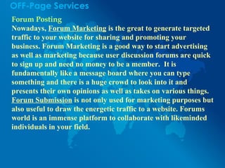 OFF-Page Services
Forum Posting
Nowadays, Forum Marketing is the great to generate targeted
traffic to your website for sharing and promoting your
business. Forum Marketing is a good way to start advertising
as well as marketing because user discussion forums are quick
to sign up and need no money to be a member. It is
fundamentally like a message board where you can type
something and there is a huge crowd to look into it and
presents their own opinions as well as takes on various things.
Forum Submission is not only used for marketing purposes but
also useful to draw the energetic traffic to a website. Forums
world is an immense platform to collaborate with likeminded
individuals in your field.
 
