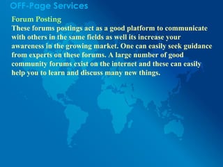 OFF-Page Services
Forum Posting
These forums postings act as a good platform to communicate
with others in the same fields as well its increase your
awareness in the growing market. One can easily seek guidance
from experts on these forums. A large number of good
community forums exist on the internet and these can easily
help you to learn and discuss many new things.
 