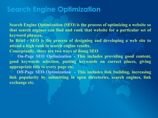 Search Engine Optimization
Search Engine Optimization (SEO) is the process of optimizing a website so
that search engines can find and rank that website for a particular set of
keyword phrases.
In Brief - SEO is the process of designing and developing a web site to
attend a high rank in search engine results.
Conceptually, there are two ways of doing SEO
 On-Page SEO Optimization - This includes providing good content,
good keywords selection, putting keywords on correct places, giving
appropriate title to every page etc.
 Off-Page SEO Optimization - This includes link building, increasing
link popularity by submitting in open directories, search engines, link
exchange etc.
 