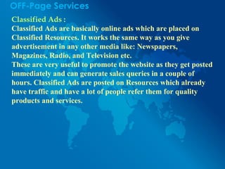 OFF-Page Services
Classified Ads :
Classified Ads are basically online ads which are placed on
Classified Resources. It works the same way as you give
advertisement in any other media like: Newspapers,
Magazines, Radio, and Television etc.
These are very useful to promote the website as they get posted
immediately and can generate sales queries in a couple of
hours. Classified Ads are posted on Resources which already
have traffic and have a lot of people refer them for quality
products and services.
 