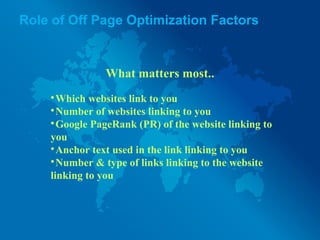 Role of Off Page Optimization Factors
What matters most..

Which websites link to you

Number of websites linking to you

Google PageRank (PR) of the website linking to
you

Anchor text used in the link linking to you

Number & type of links linking to the website
linking to you
 
