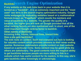 Backlinks
If any website on the web links back to your website then it is
termed as a "backlink" . It is an extremely important and the "most
used“ seo term in the search engine optimization industry. Google
ranks webpages by evaluating websites based on a mathematical
formula known as "PageRank" which counts the numbers and
value of backlinks to a website. The greater the quality of a
backlink, the higher you will rank on Google provided that all the
other ranking factors are also maintained well. In short, one of the
most important Google ranking factor is backlink.
Other names of Backlinks
Incoming links, Inlinks, Inbound links, Inward links
How a site gets backlinks?
The web rests on content. Each and everyone out here is looking
for valuable content which provides answers to their never ending
queries. Numerous webmasters provide content on their website
based on a particular niche. Some content may be good while the
others are satisfactory. The good contents have the magical ability
to get backlinks because people are more willing to link to a
website which has useful content for its readers. In this way, site's
gets backlinks either knowingly or unknowingly.
Search Engine Optimization
 