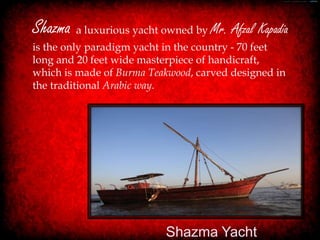 Shazma a luxurious yacht owned by Mr. Afzal Kapadia
is the only paradigm yacht in the country - 70 feet
long and 20 feet wide masterpiece of handicraft,
which is made of Burma Teakwood, carved designed in
the traditional Arabic way.




                          Shazma Yacht
 
