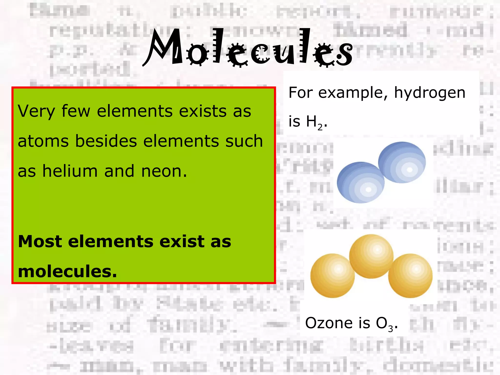 Molecules 
Very few elements exists as 
atoms besides elements such 
as helium and neon. 
Most elements exist as 
molecules. 
For example, hydrogen 
is H2. 
Ozone is O3. 
 
