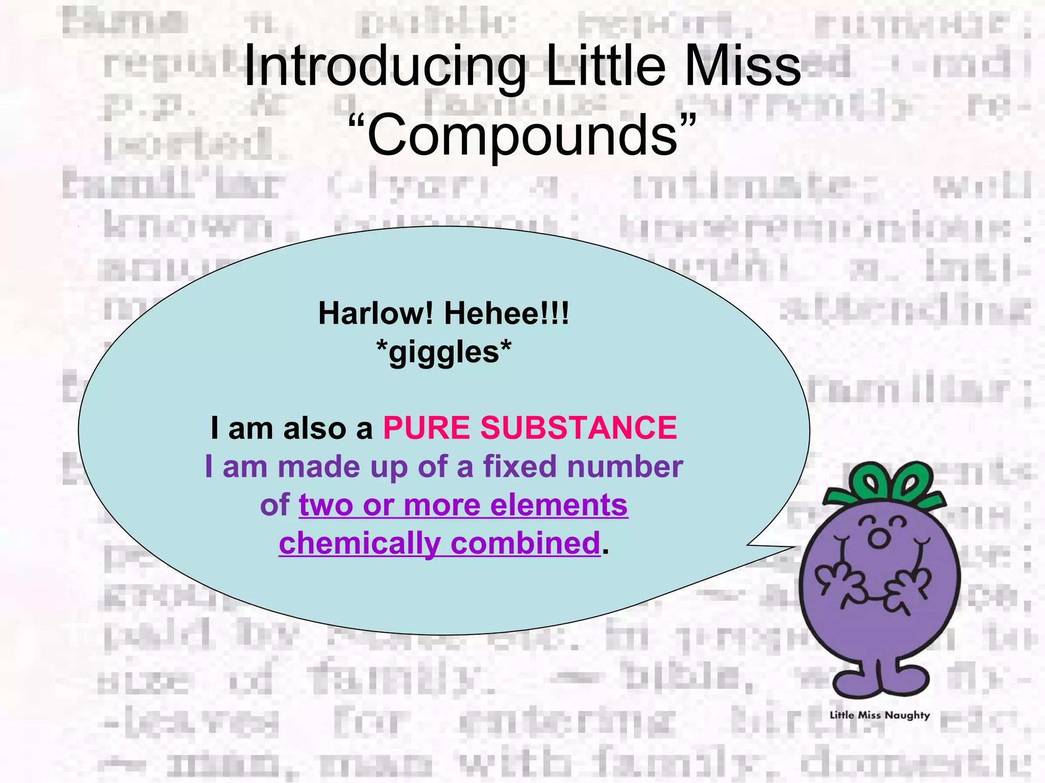 Introducing Little Miss 
“Compounds” 
Harlow! Hehee!!! 
*giggles* 
I am also a PURE SUBSTANCE 
I am made up of a fixed number 
of two or more elements 
chemically combined. 
 