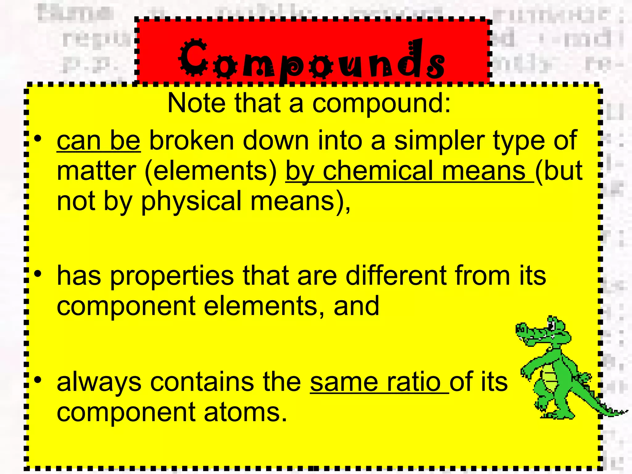 Compounds 
Note that a compound: 
• can be broken down into a simpler type of 
matter (elements) by chemical means (but 
not by physical means), 
• has properties that are different from its 
component elements, and 
• always contains the same ratio of its 
component atoms. 
 