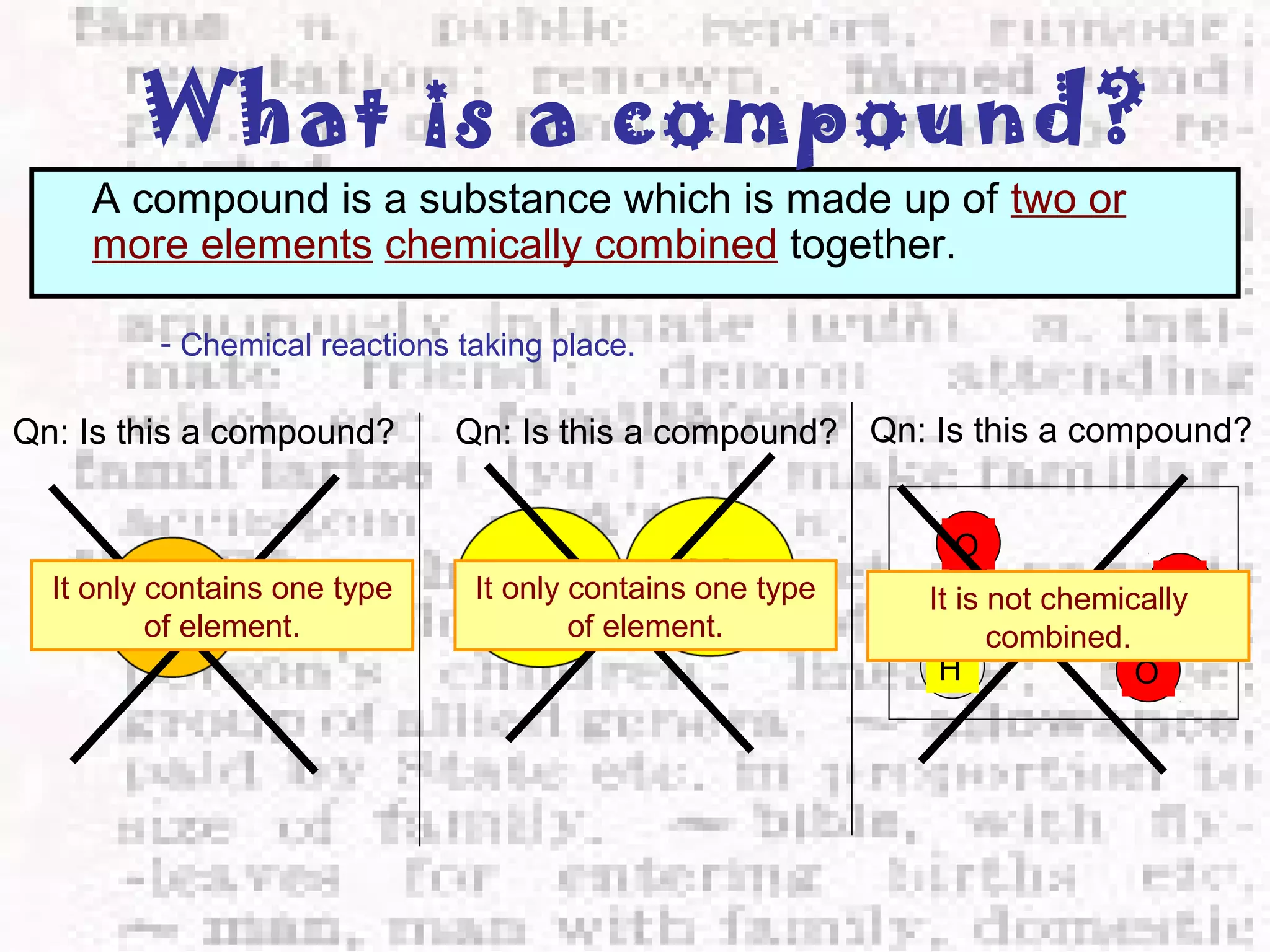 What is a compound? 
A compound is a substance which is made up of two or 
more elements chemically combined together. 
- Chemical reactions taking place. 
Qn: Is this a compound? 
It only contains one type 
of element. 
Qn: Is this a compound? 
It only contains one type 
of element. 
Qn: Is this a compound? 
O 
H 
H 
O 
O 
It is not chemically 
combined. 
 