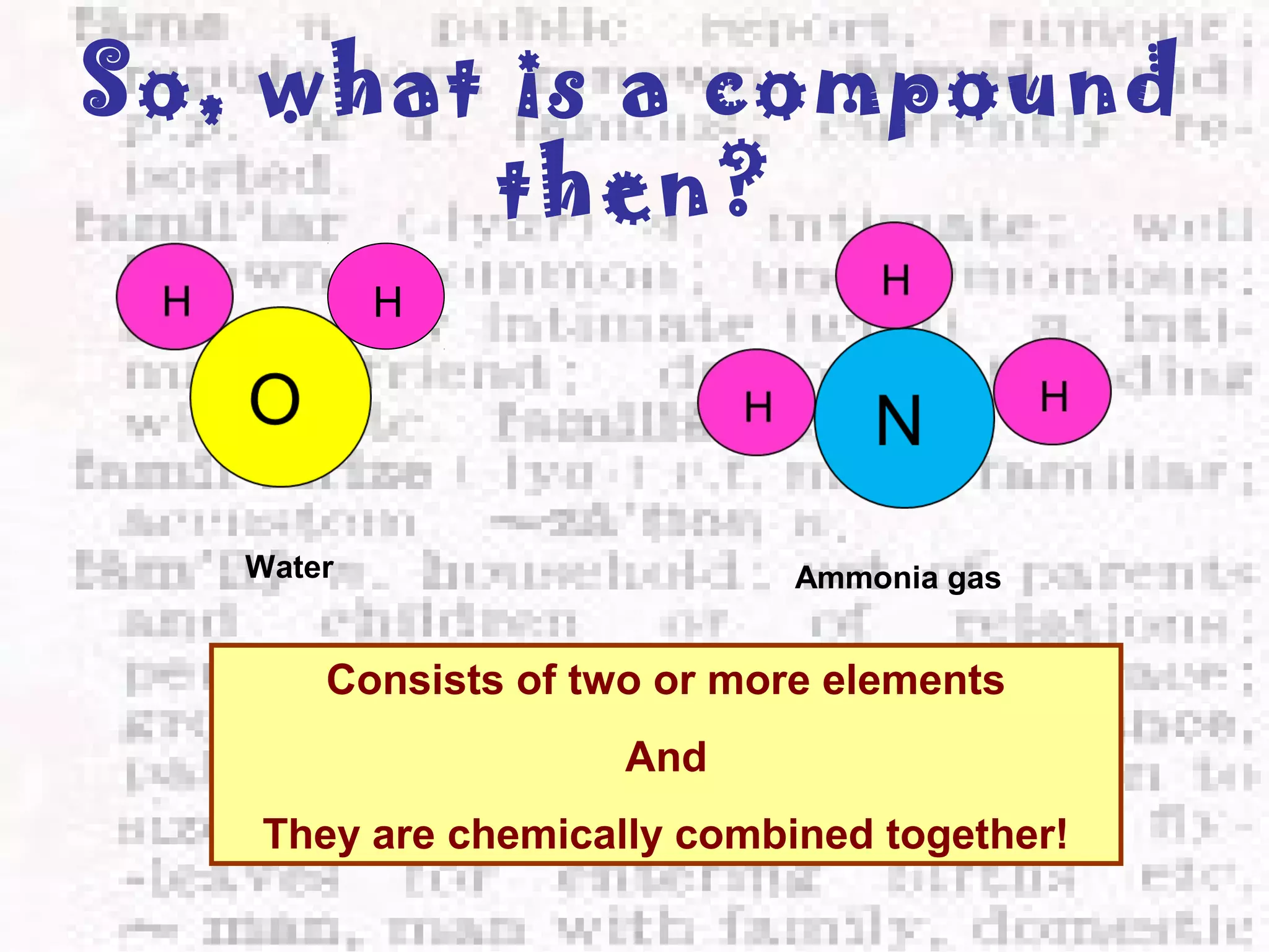 So, what is a compound 
then? 
H 
Water Ammonia gas 
Consists of two or more elements 
And 
They are chemically combined together! 
 