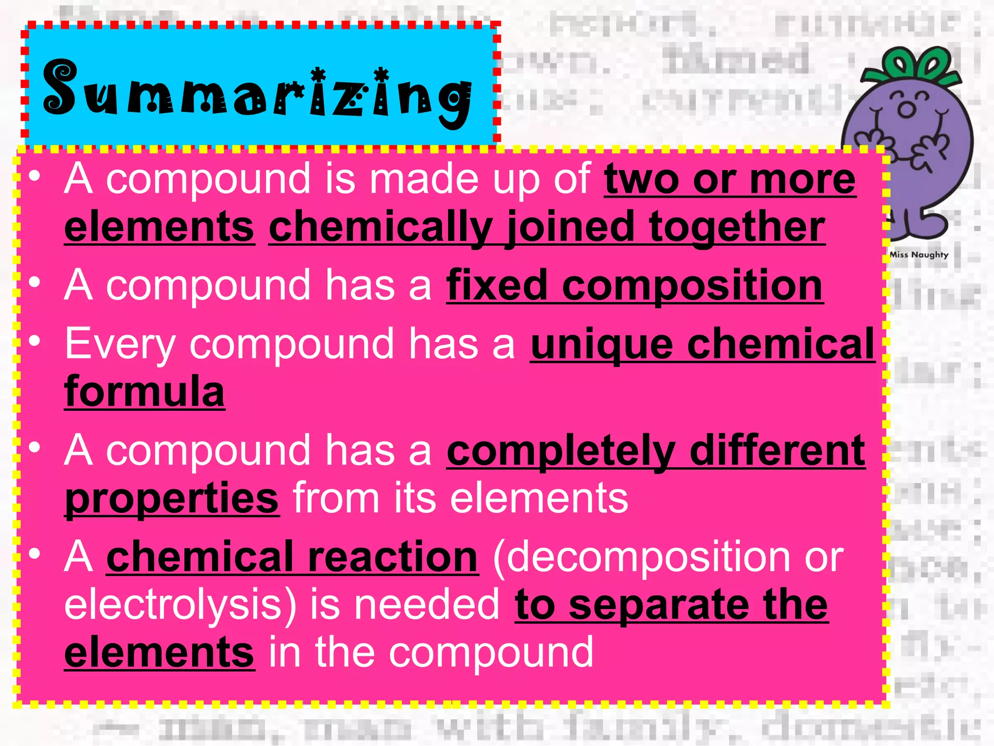 Summarizing 
• A compound is made up of two or more 
elements chemically joined together 
• A compound has a fixed composition 
• Every compound has a unique chemical 
formula 
• A compound has a completely different 
properties from its elements 
• A chemical reaction (decomposition or 
electrolysis) is needed to separate the 
elements in the compound 
 