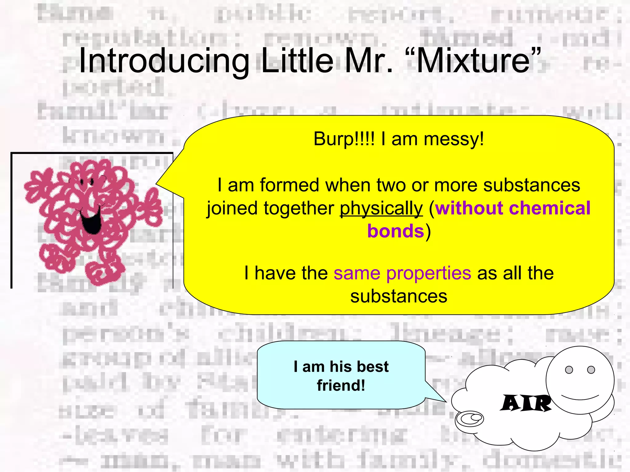 Introducing Little Mr. “Mixture” 
Burp!!!! I am messy! 
I am formed when two or more substances 
joined together physically (without chemical 
bonds) 
I have the same properties as all the 
substances 
AIR 
I am his best 
friend! 
 
