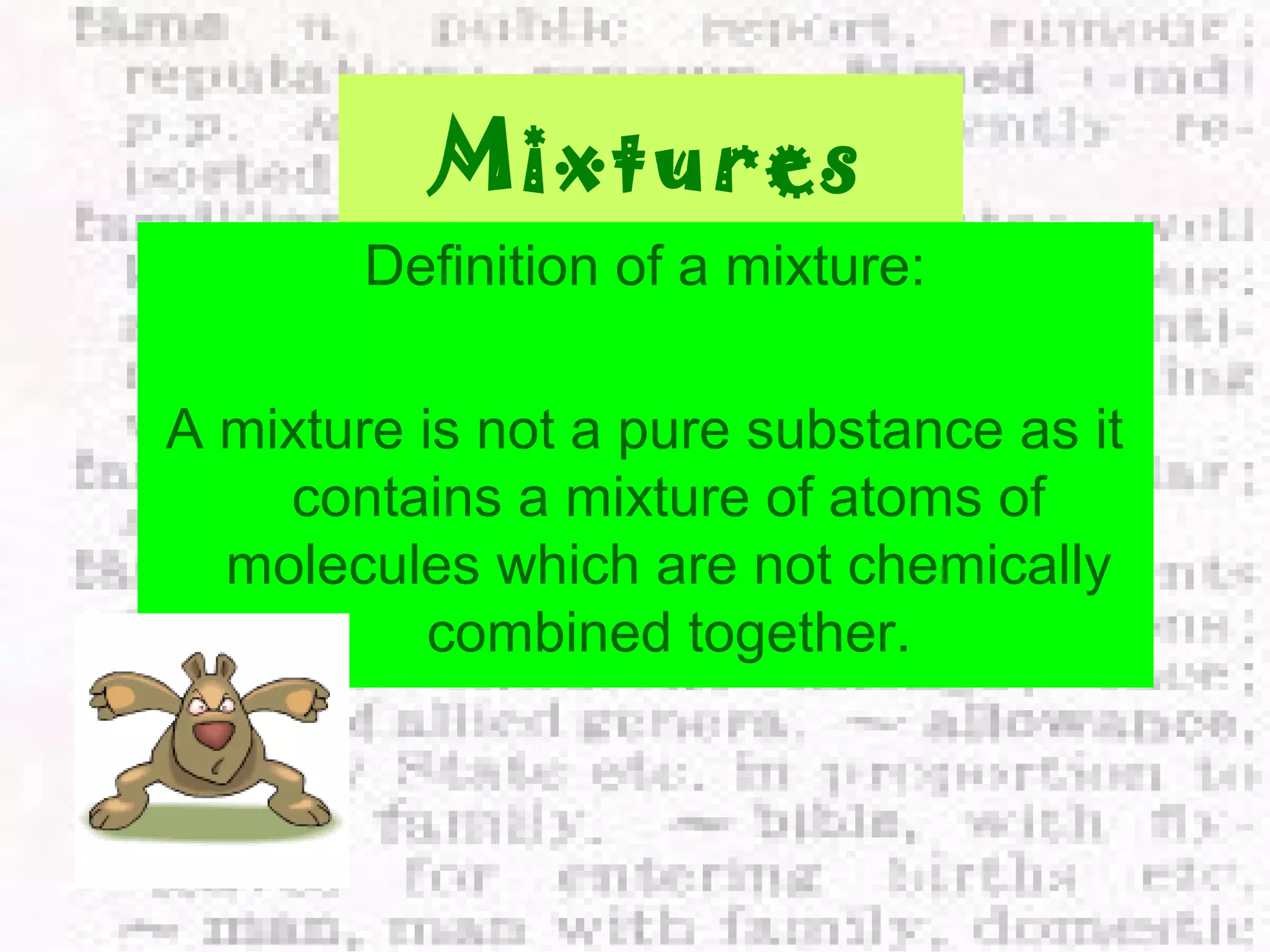 Mixtures 
Definition of a mixture: 
A mixture is not a pure substance as it 
contains a mixture of atoms of 
molecules which are not chemically 
combined together. 
 