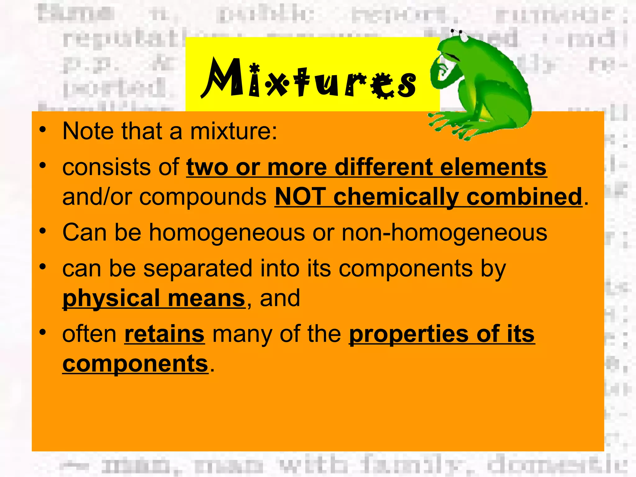 Mixtures 
• Note that a mixture: 
• consists of two or more different elements 
and/or compounds NOT chemically combined. 
• Can be homogeneous or non-homogeneous 
• can be separated into its components by 
physical means, and 
• often retains many of the properties of its 
components. 
 
