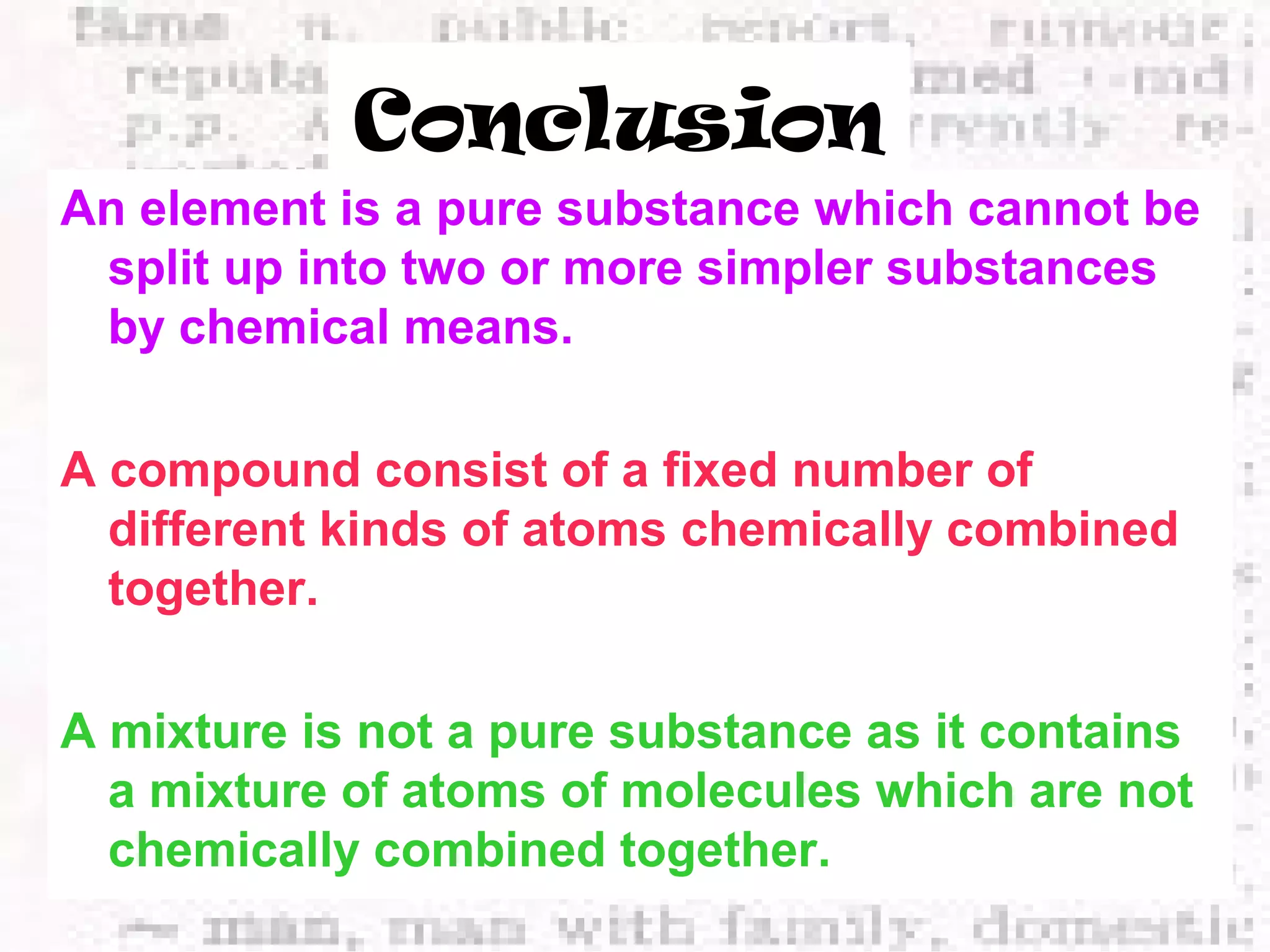 Conclusion 
An element is a pure substance which cannot be 
split up into two or more simpler substances 
by chemical means. 
A compound consist of a fixed number of 
different kinds of atoms chemically combined 
together. 
A mixture is not a pure substance as it contains 
a mixture of atoms of molecules which are not 
chemically combined together. 
 