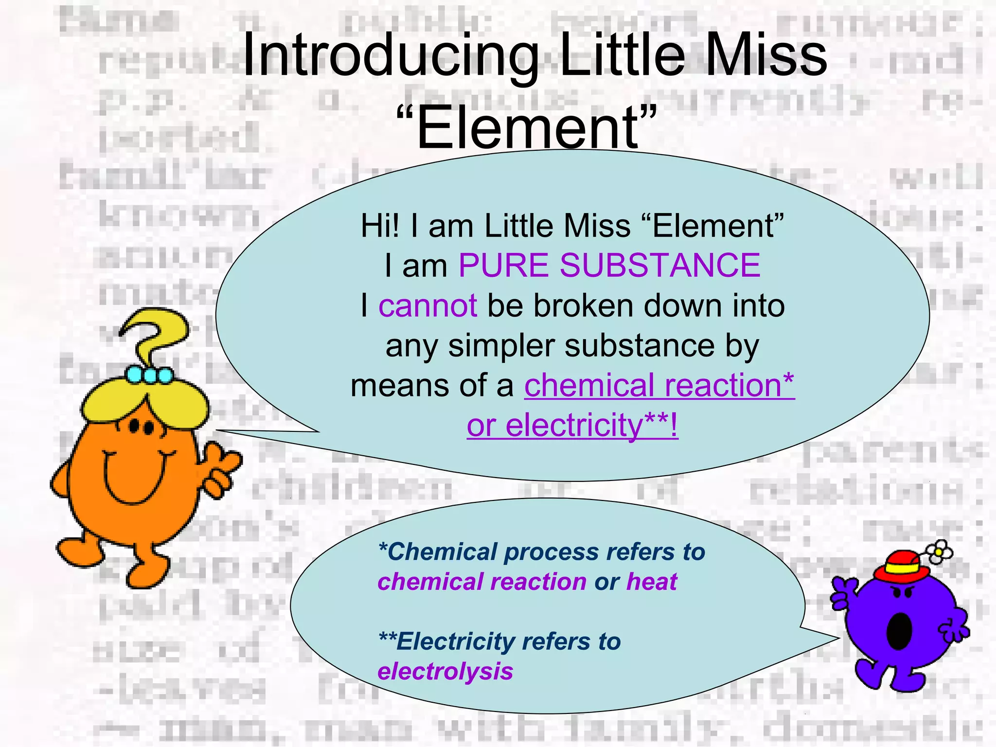 Introducing Little Miss 
“Element” 
Hi! I am Little Miss “Element” 
I am PURE SUBSTANCE 
I cannot be broken down into 
any simpler substance by 
means of a chemical reaction* 
or electricity**! 
*Chemical process refers to 
chemical reaction or heat 
**Electricity refers to 
electrolysis 
 