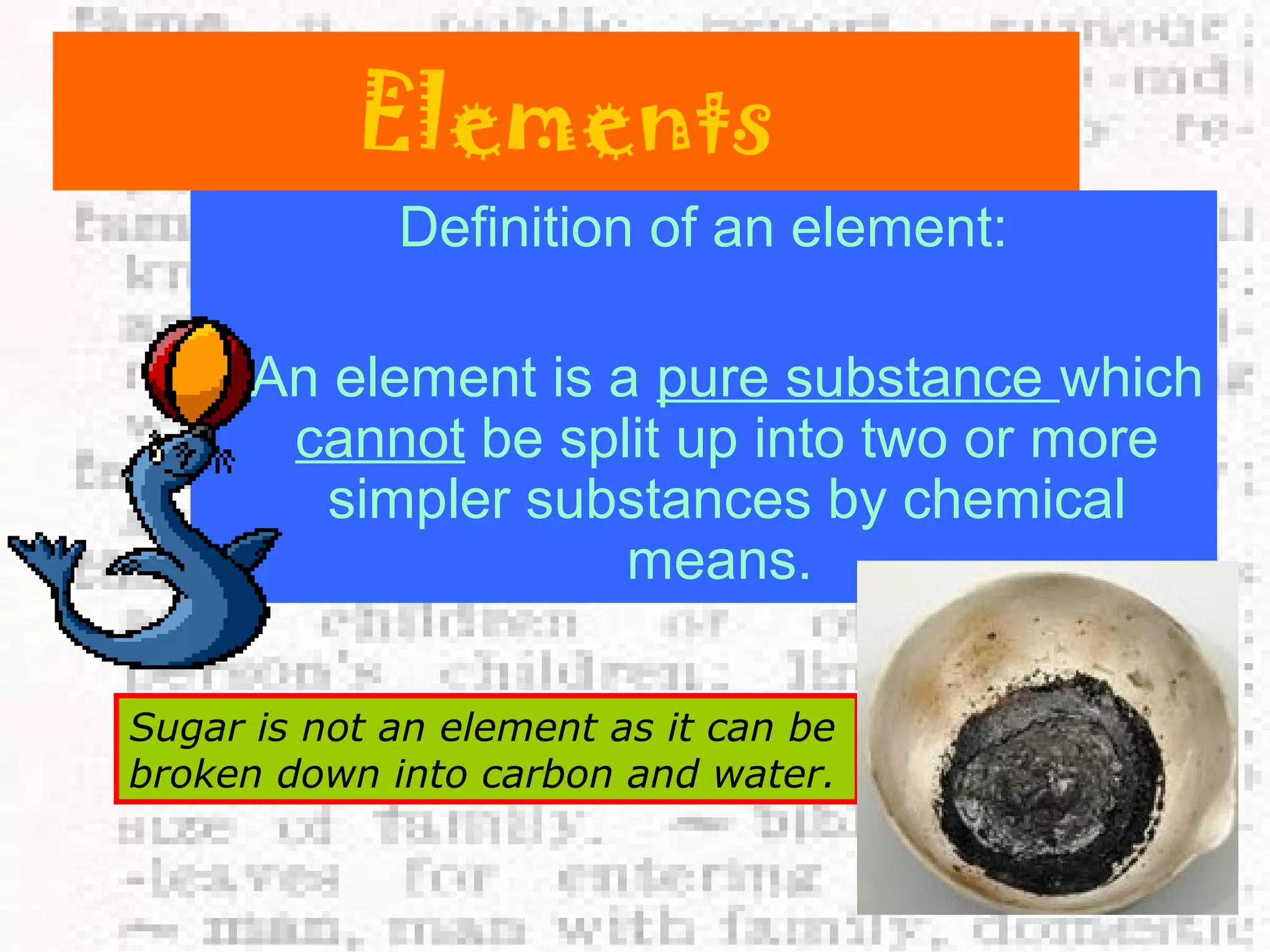 Elements 
Definition of an element: 
An element is a pure substance which 
cannot be split up into two or more 
simpler substances by chemical 
means. 
Sugar is not an element as it can be 
broken down into carbon and water. 
 