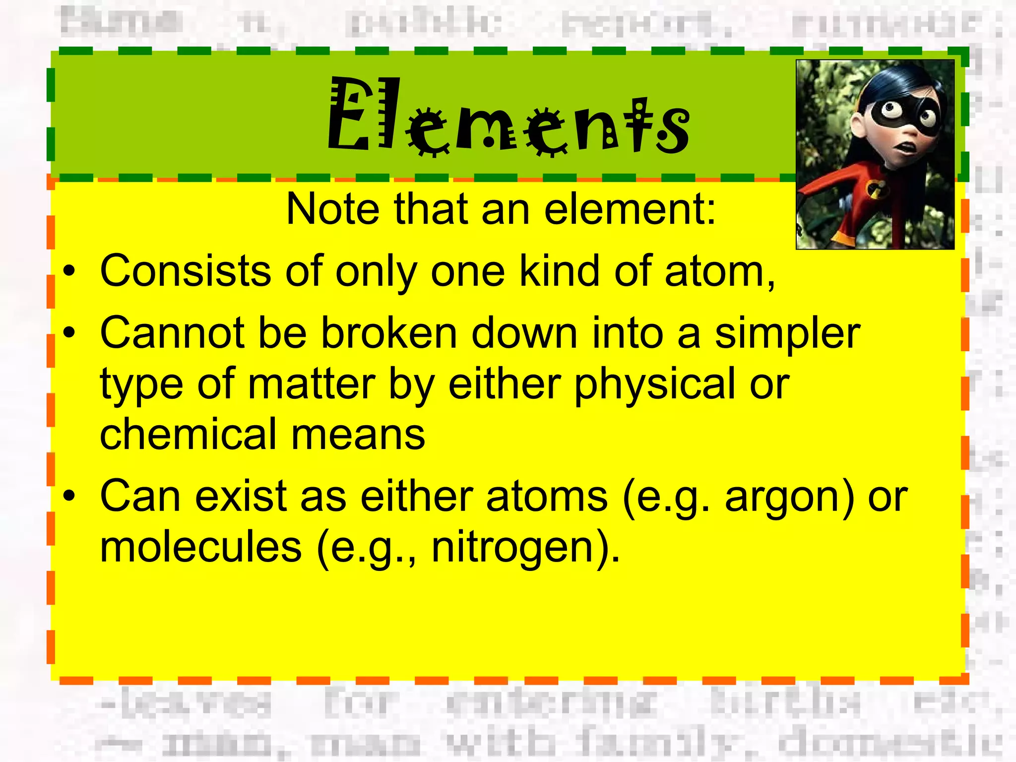 Elements 
Note that an element: 
• Consists of only one kind of atom, 
• Cannot be broken down into a simpler 
type of matter by either physical or 
chemical means 
• Can exist as either atoms (e.g. argon) or 
molecules (e.g., nitrogen). 
 