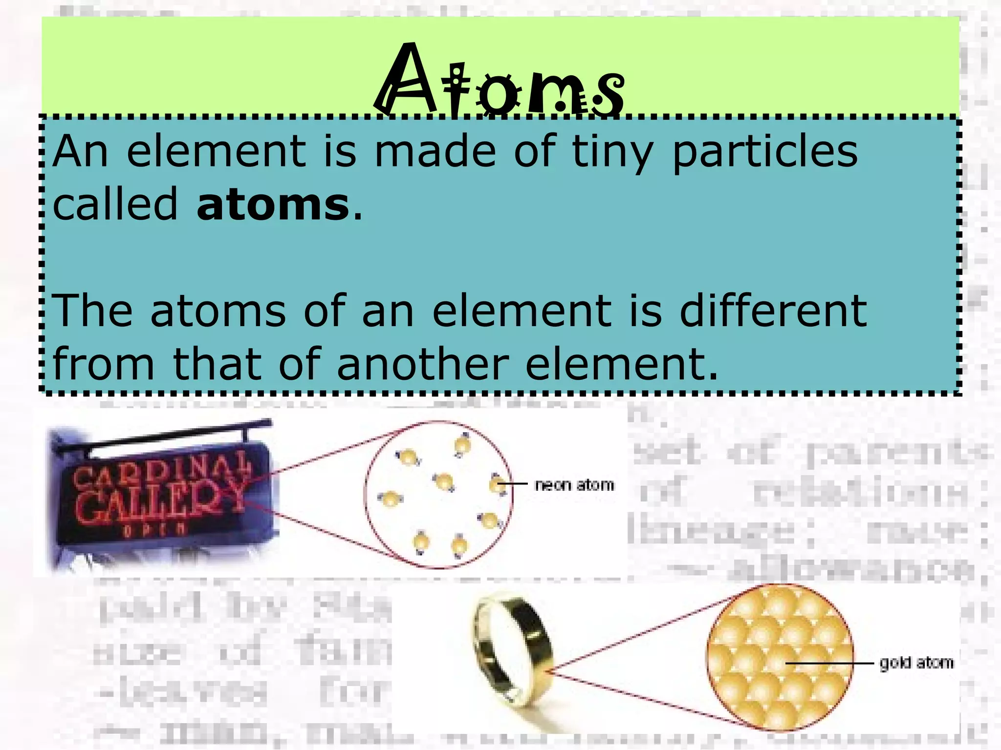 Atoms 
An element is made of tiny particles 
called atoms. 
The atoms of an element is different 
from that of another element. 
 