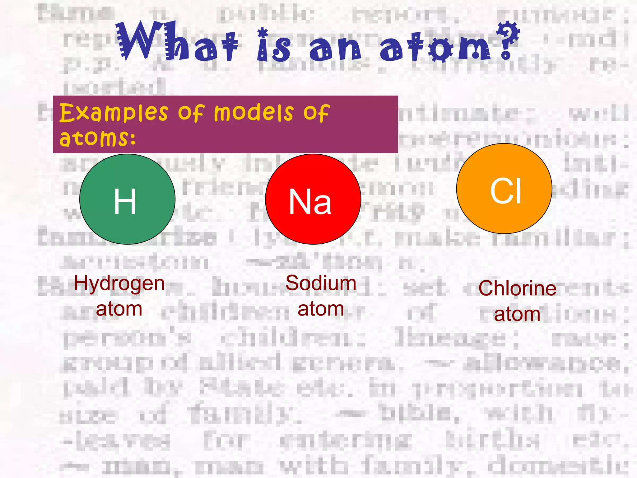 What is an atom? 
Examples of models of 
atoms: 
H Na Cl 
Hydrogen 
atom 
Sodium 
atom 
Chlorine 
atom 
 