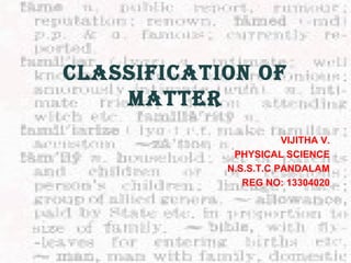 CLASSIFICATION OF 
MATTER 
VIJITHA V. 
PHYSICAL SCIENCE 
N.S.S.T.C PANDALAM 
REG NO: 13304020 
 