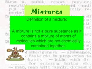 Mixtures 
Definition of a mixture: 
A mixture is not a pure substance as it 
contains a mixture of atoms of 
molecules which are not chemically 
combined together. 
 