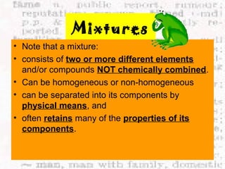 Mixtures 
• Note that a mixture: 
• consists of two or more different elements 
and/or compounds NOT chemically combined. 
• Can be homogeneous or non-homogeneous 
• can be separated into its components by 
physical means, and 
• often retains many of the properties of its 
components. 
 