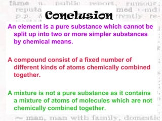 Conclusion 
An element is a pure substance which cannot be 
split up into two or more simpler substances 
by chemical means. 
A compound consist of a fixed number of 
different kinds of atoms chemically combined 
together. 
A mixture is not a pure substance as it contains 
a mixture of atoms of molecules which are not 
chemically combined together. 
