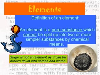 Elements 
Definition of an element: 
An element is a pure substance which 
cannot be split up into two or more 
simpler substances by chemical 
means. 
Sugar is not an element as it can be 
broken down into carbon and water. 
 