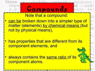 Compounds 
Note that a compound: 
• can be broken down into a simpler type of 
matter (elements) by chemical means (but 
not by physical means), 
• has properties that are different from its 
component elements, and 
• always contains the same ratio of its 
component atoms. 
 
