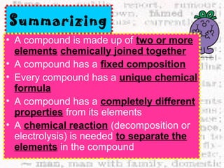 Summarizing 
• A compound is made up of two or more 
elements chemically joined together 
• A compound has a fixed composition 
• Every compound has a unique chemical 
formula 
• A compound has a completely different 
properties from its elements 
• A chemical reaction (decomposition or 
electrolysis) is needed to separate the 
elements in the compound 
 