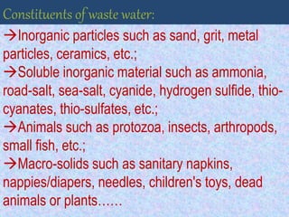 Inorganic particles such as sand, grit, metal
particles, ceramics, etc.;
Soluble inorganic material such as ammonia,
road-salt, sea-salt, cyanide, hydrogen sulfide, thio-
cyanates, thio-sulfates, etc.;
Animals such as protozoa, insects, arthropods,
small fish, etc.;
Macro-solids such as sanitary napkins,
nappies/diapers, needles, children's toys, dead
animals or plants……
Constituents of waste water:
 