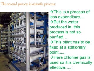 The second process is osmotic process:
This is a process of
less expenditure…
But the water
produced in this
process is not so
purified….
This plant has to be
fixed at a stationary
point......
Here chlorine gas is
used so it is chemically
effective…..
 