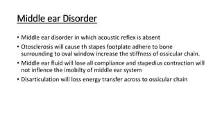 Middle ear Disorder
• Middle ear disorder in which acoustic reflex is absent
• Otosclerosis will cause th stapes footplate adhere to bone
surrounding to oval window increase the stiffness of ossicular chain.
• Middle ear fluid will lose all compliance and stapedius contraction will
not inflence the imobilty of middle ear system
• Disarticulation will loss energy transfer across to ossicular chain
 