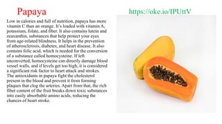 Papaya
Low in calories and full of nutrition, papaya has more
vitamin C than an orange. It’s loaded with vitamin A,
potass...