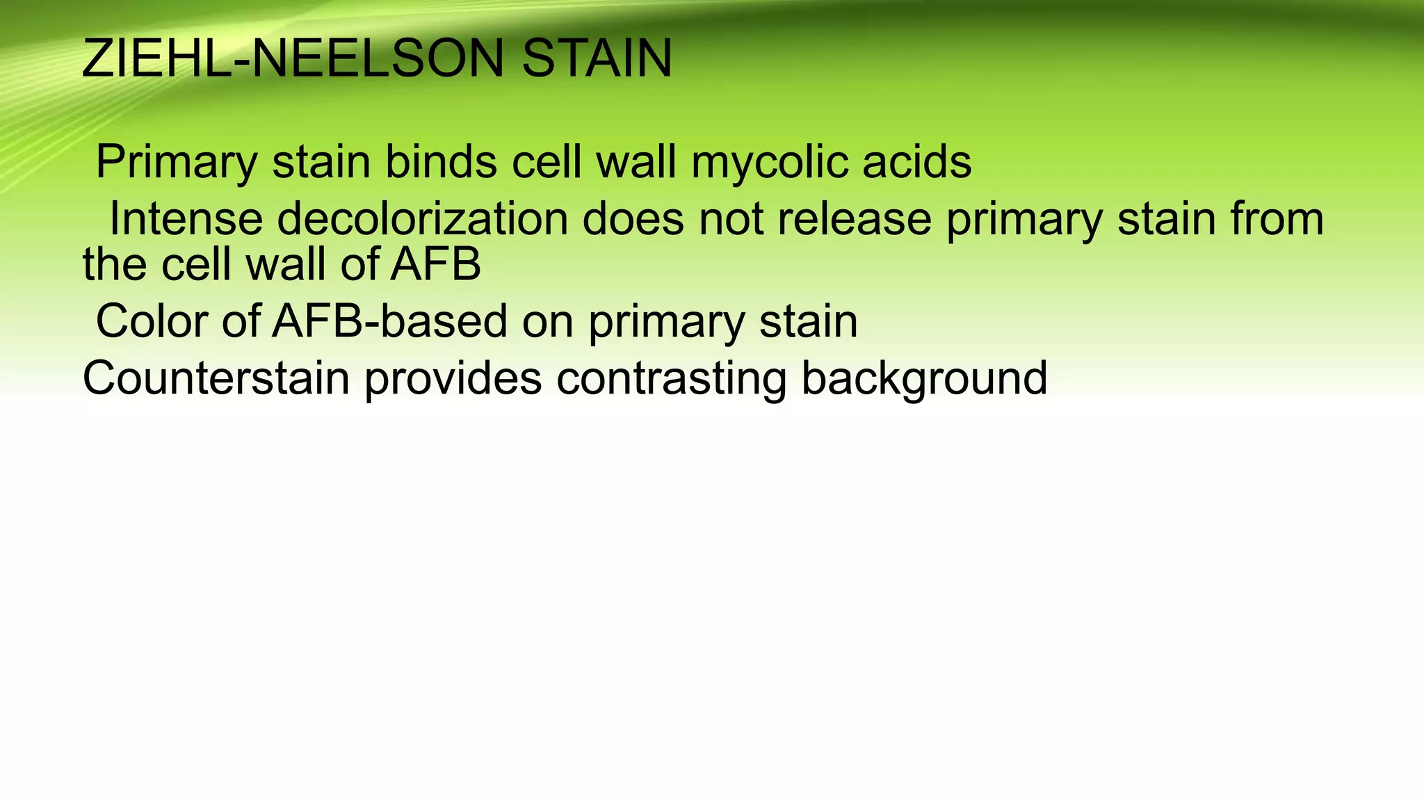 ZIEHL-NEELSON STAIN
Primary stain binds cell wall mycolic acids
Intense decolorization does not release primary stain from
the cell wall of AFB
Color of AFB-based on primary stain
Counterstain provides contrasting background
 