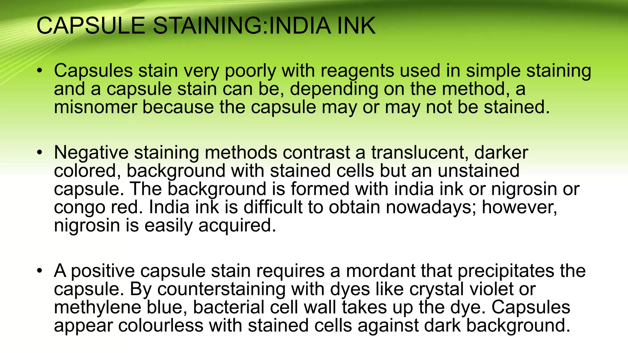 CAPSULE STAINING:INDIA INK
• Capsules stain very poorly with reagents used in simple staining
and a capsule stain can be, depending on the method, a
misnomer because the capsule may or may not be stained.
• Negative staining methods contrast a translucent, darker
colored, background with stained cells but an unstained
capsule. The background is formed with india ink or nigrosin or
congo red. India ink is difﬁcult to obtain nowadays; however,
nigrosin is easily acquired.
• A positive capsule stain requires a mordant that precipitates the
capsule. By counterstaining with dyes like crystal violet or
methylene blue, bacterial cell wall takes up the dye. Capsules
appear colourless with stained cells against dark background.
 