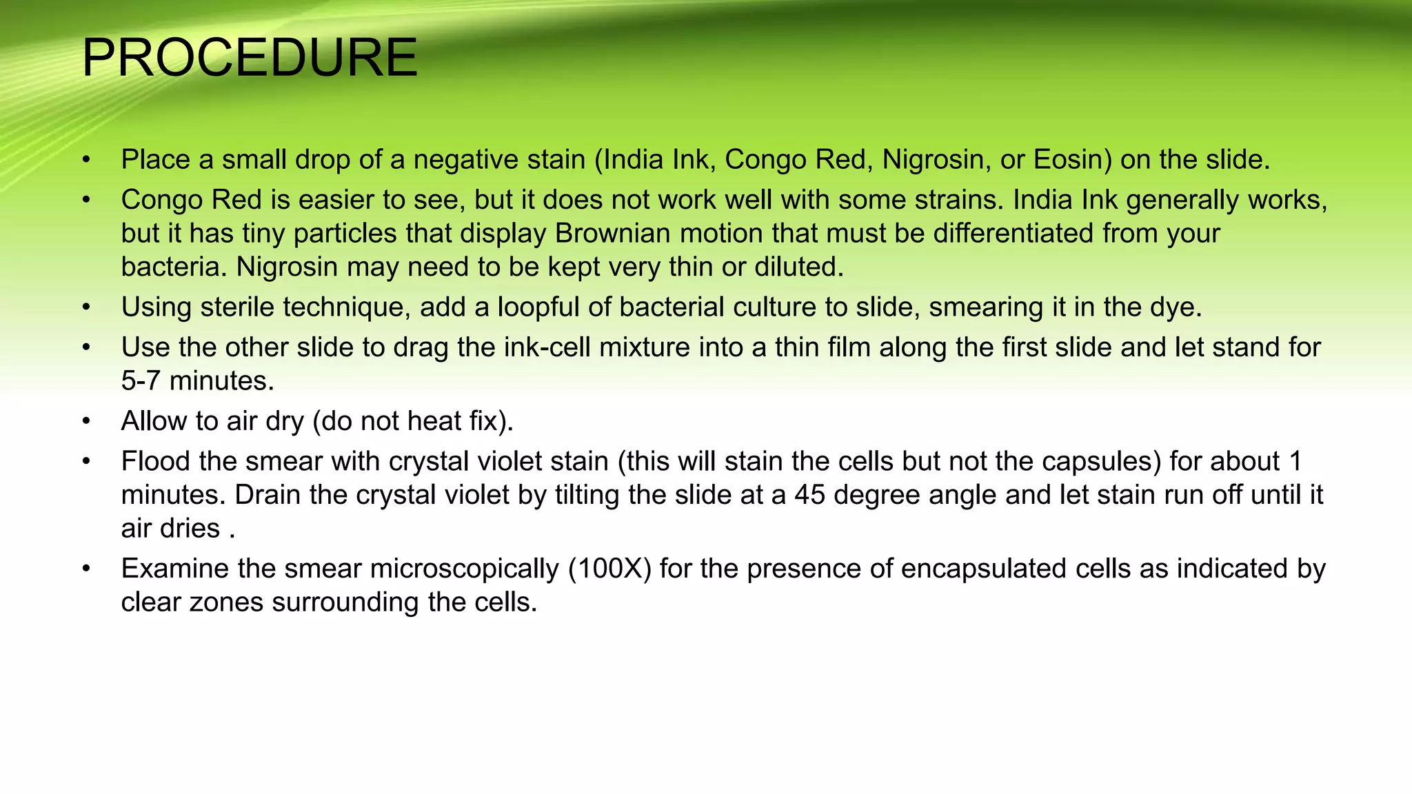 PROCEDURE
• Place a small drop of a negative stain (India Ink, Congo Red, Nigrosin, or Eosin) on the slide.
• Congo Red is easier to see, but it does not work well with some strains. India Ink generally works,
but it has tiny particles that display Brownian motion that must be differentiated from your
bacteria. Nigrosin may need to be kept very thin or diluted.
• Using sterile technique, add a loopful of bacterial culture to slide, smearing it in the dye.
• Use the other slide to drag the ink-cell mixture into a thin film along the first slide and let stand for
5-7 minutes.
• Allow to air dry (do not heat fix).
• Flood the smear with crystal violet stain (this will stain the cells but not the capsules) for about 1
minutes. Drain the crystal violet by tilting the slide at a 45 degree angle and let stain run off until it
air dries .
• Examine the smear microscopically (100X) for the presence of encapsulated cells as indicated by
clear zones surrounding the cells.
 
