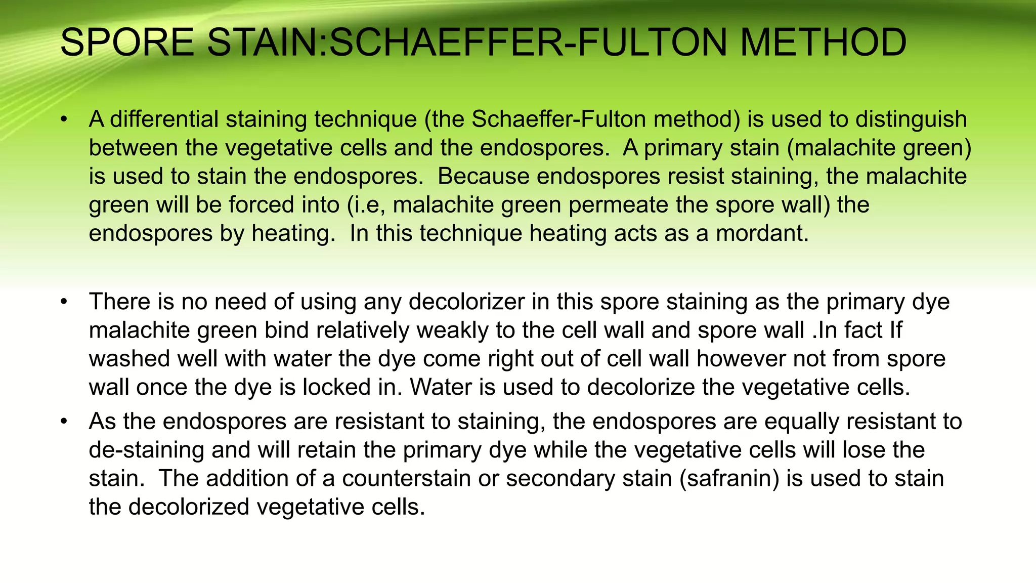 SPORE STAIN:SCHAEFFER-FULTON METHOD
• A differential staining technique (the Schaeffer-Fulton method) is used to distinguish
between the vegetative cells and the endospores. A primary stain (malachite green)
is used to stain the endospores. Because endospores resist staining, the malachite
green will be forced into (i.e, malachite green permeate the spore wall) the
endospores by heating. In this technique heating acts as a mordant.
• There is no need of using any decolorizer in this spore staining as the primary dye
malachite green bind relatively weakly to the cell wall and spore wall .In fact If
washed well with water the dye come right out of cell wall however not from spore
wall once the dye is locked in. Water is used to decolorize the vegetative cells.
• As the endospores are resistant to staining, the endospores are equally resistant to
de-staining and will retain the primary dye while the vegetative cells will lose the
stain. The addition of a counterstain or secondary stain (safranin) is used to stain
the decolorized vegetative cells.
 
