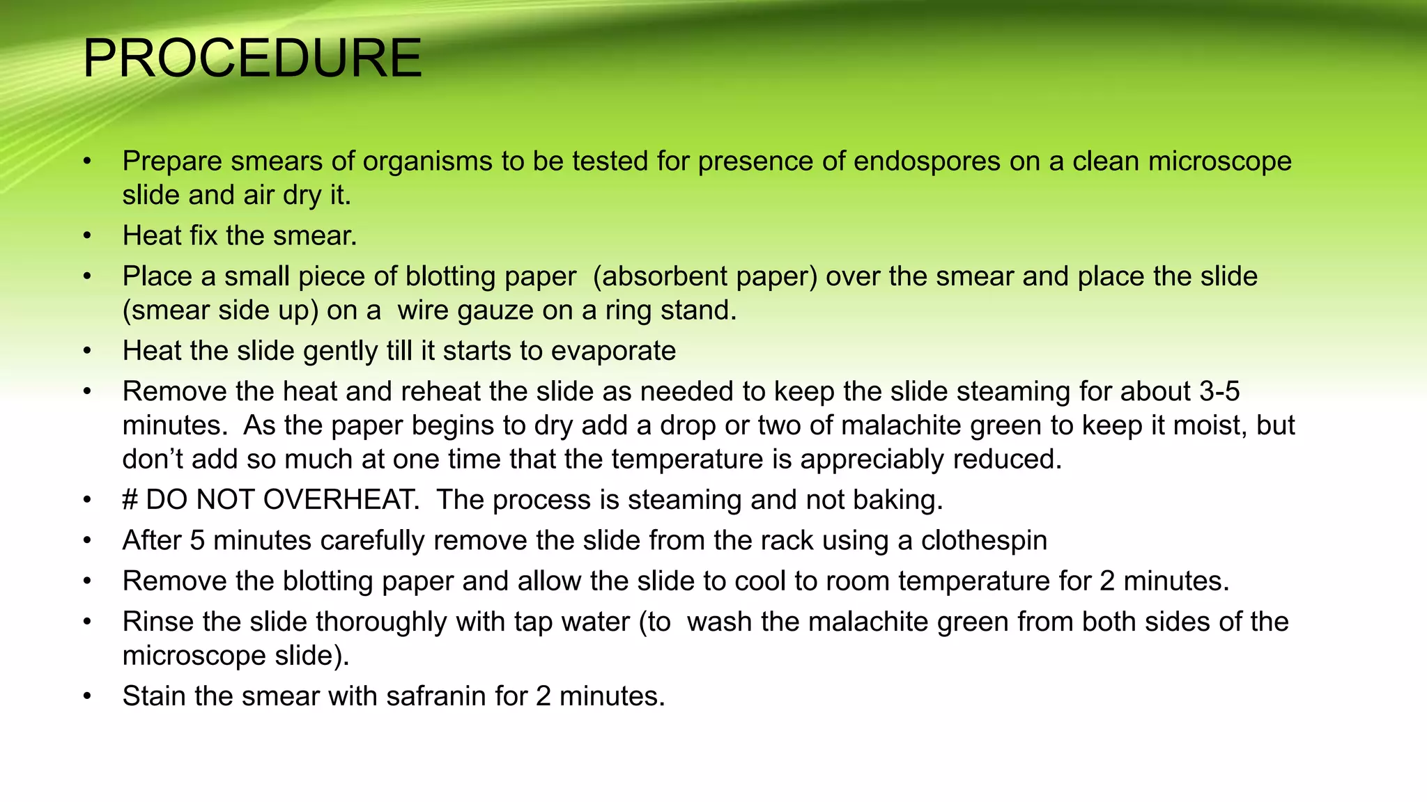PROCEDURE
• Prepare smears of organisms to be tested for presence of endospores on a clean microscope
slide and air dry it.
• Heat fix the smear.
• Place a small piece of blotting paper (absorbent paper) over the smear and place the slide
(smear side up) on a wire gauze on a ring stand.
• Heat the slide gently till it starts to evaporate
• Remove the heat and reheat the slide as needed to keep the slide steaming for about 3-5
minutes. As the paper begins to dry add a drop or two of malachite green to keep it moist, but
don’t add so much at one time that the temperature is appreciably reduced.
• # DO NOT OVERHEAT. The process is steaming and not baking.
• After 5 minutes carefully remove the slide from the rack using a clothespin
• Remove the blotting paper and allow the slide to cool to room temperature for 2 minutes.
• Rinse the slide thoroughly with tap water (to wash the malachite green from both sides of the
microscope slide).
• Stain the smear with safranin for 2 minutes.
 