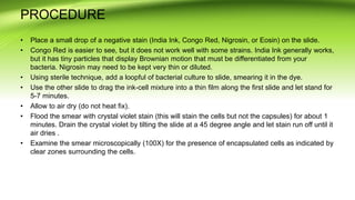 PROCEDURE
• Place a small drop of a negative stain (India Ink, Congo Red, Nigrosin, or Eosin) on the slide.
• Congo Red is easier to see, but it does not work well with some strains. India Ink generally works,
but it has tiny particles that display Brownian motion that must be differentiated from your
bacteria. Nigrosin may need to be kept very thin or diluted.
• Using sterile technique, add a loopful of bacterial culture to slide, smearing it in the dye.
• Use the other slide to drag the ink-cell mixture into a thin film along the first slide and let stand for
5-7 minutes.
• Allow to air dry (do not heat fix).
• Flood the smear with crystal violet stain (this will stain the cells but not the capsules) for about 1
minutes. Drain the crystal violet by tilting the slide at a 45 degree angle and let stain run off until it
air dries .
• Examine the smear microscopically (100X) for the presence of encapsulated cells as indicated by
clear zones surrounding the cells.
 